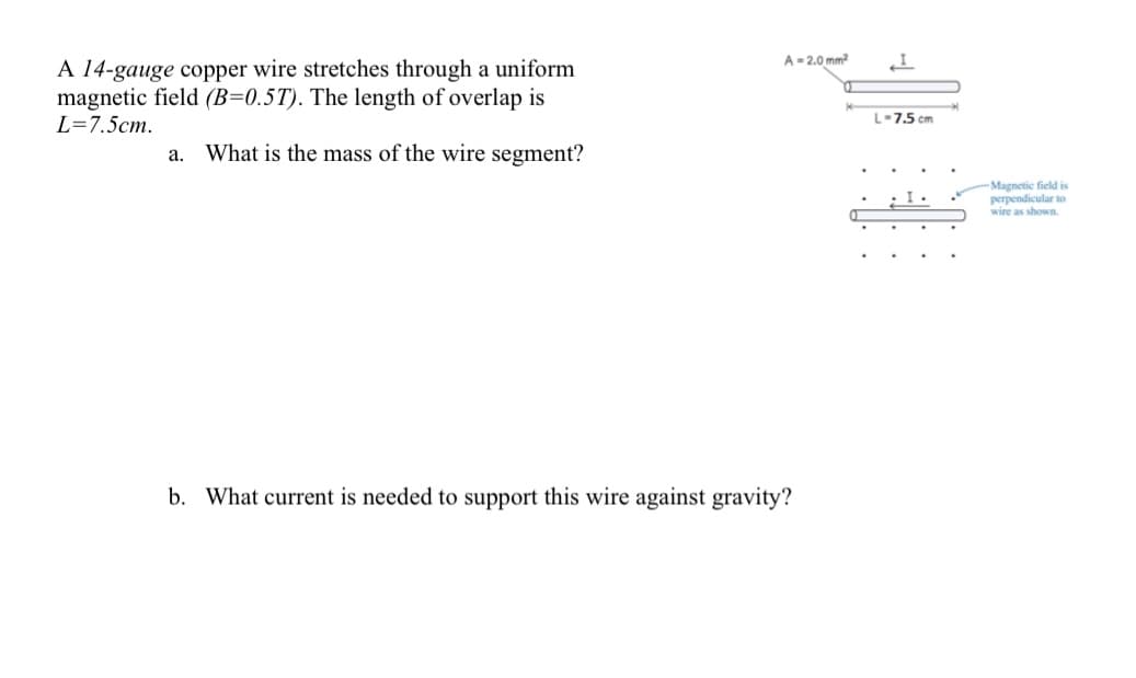 A- 2.0 mm
A 14-gauge copper wire stretches through a uniform
magnetic field (B=0.5T). The length of overlap is
L=7.5cm.
L-7.5 cm
a. What is the mass of the wire segment?
Magnetic field is
perpendicular to
wire as shown.
b. What current is needed to support this wire against gravity?
