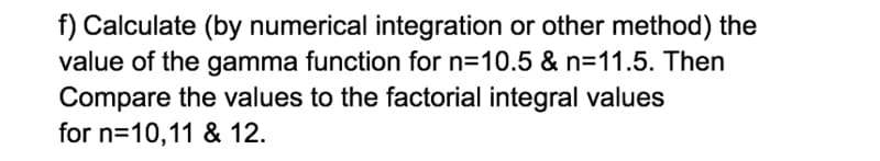 f) Calculate (by numerical integration or other method) the
value of the gamma function for n=10.5 & n=11.5. Then
Compare the values to the factorial integral values
for n=10,11 & 12.
