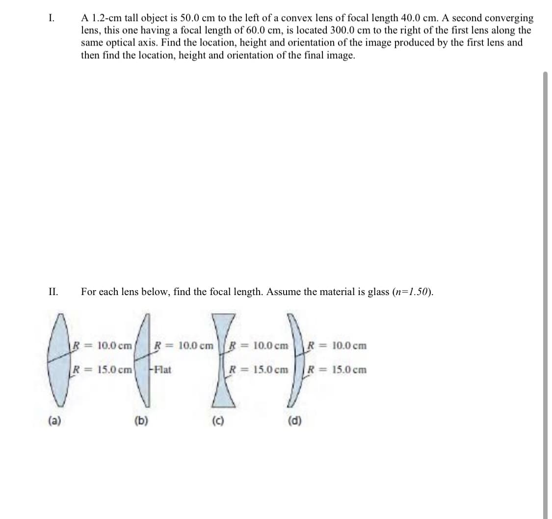 A 1.2-cm tall object is 50.0 cm to the left of a convex lens of focal length 40.0 cm. A second converging
lens, this one having a focal length of 60.0 cm, is located 300.0 cm to the right of the first lens along the
same optical axis. Find the location, height and orientation of the image produced by the first lens and
then find the location, height and orientation of the final image.
I.
II.
For each lens below, find the focal length. Assume the material is glass (n=1.50).
R = 10.0 cm
R = 10.0 cm
R = 10.0 cm
R
= 10.0 cm
R= 15.0 cm
-Flat
R 15.0 cm
R = 15.0 cm
(a)
(b)
(c)
(d)
