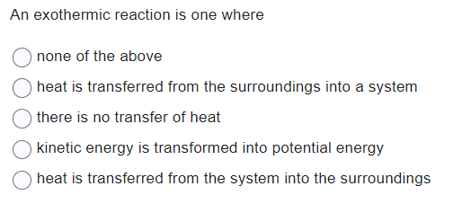 An exothermic reaction is one where
none of the above
heat is transferred from the surroundings into a system
there is no transfer of heat
kinetic energy is transformed into potential energy
heat is transferred from the system into the surroundings