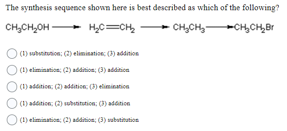 The synthesis sequence shown here is best described as which of the following?
CH₂CH₂OH
H₂C=CH2₂
CH₂CH3CH₂CH₂ Br
(1) substitution; (2) elimination; (3) addition
(1) elimination; (2) addition; (3) addition
(1) addition; (2) addition; (3) elimination
(1) addition; (2) substitution; (3) addition
(1) elimination; (2) addition; (3) substitution