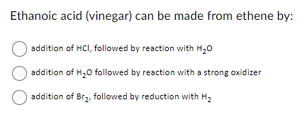 Ethanoic acid (vinegar) can be made from ethene by:
addition of HCI, followed by reaction with H₂O
addition of H₂O followed by reaction with a strong oxidizer
addition of Br₂, followed by reduction with H₂