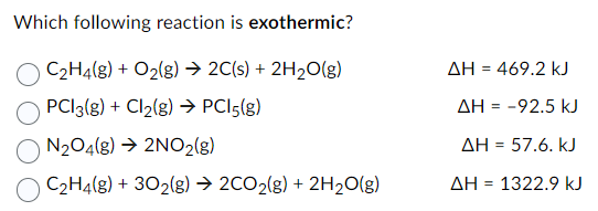 Which following reaction is exothermic?
C₂H4(g) + O₂(g) → 2C(s) + 2H₂O(g)
PCI3(g) + Cl₂(g) → PC15(g)
N2O4(g) → 2NO₂(g)
C₂H4(g) + 302(g) → 2CO₂(g) + 2H₂O(g)
ΔΗ = 469.2 kJ
AH = -92.5 kJ
ΔΗ = 57.6. kJ
ΔΗ = 1322.9 kJ