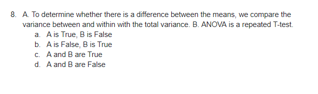 8. A. To determine whether there is a difference between the means, we compare the
variance between and within with the total variance. B. ANOVA is a repeated T-test.
a. A is True, B is False
b. A is False, B is True
c. A and B are True
d. A and B are False
