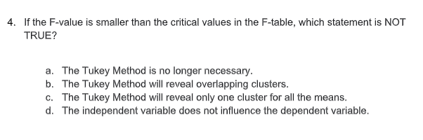 4. If the F-value is smaller than the critical values in the F-table, which statement is NOT
TRUE?
a. The Tukey Method is no longer necessary.
b. The Tukey Method will reveal overlapping clusters.
c. The Tukey Method will reveal only one cluster for all the means.
d. The independent variable does not influence the dependent variable.
