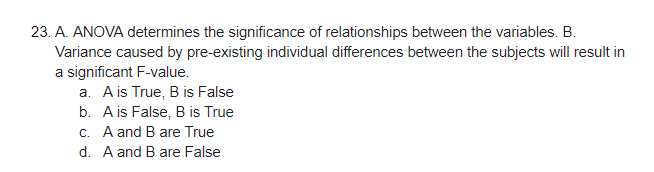 23. A. ANOVA determines the significance of relationships between the variables. B.
Variance caused by pre-existing individual differences between the subjects will result in
a significant F-value.
a. Ais True, B is False
b. A is False, B is True
c. A and B are True
d. A and B are False
