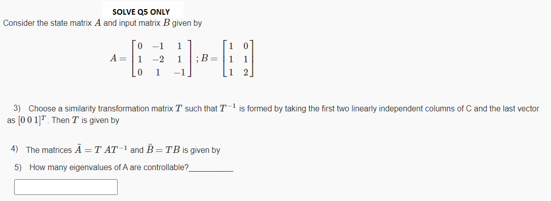 SOLVE Q5 ONLY
Consider the state matrix A and input matrix B given by
-1
1
1
A =
1
-2
1
;B=
1
1
1
-1
2.
3) Choose a similarity transformation matrix T such that T-1 is formed by taking the first two linearly independent columns of C and the last vector
as [0 0 1]T. Then T is given by
4) The matrices A = T AT-l and B=TB is given by
5) How many eigenvalues of A are controllable?
