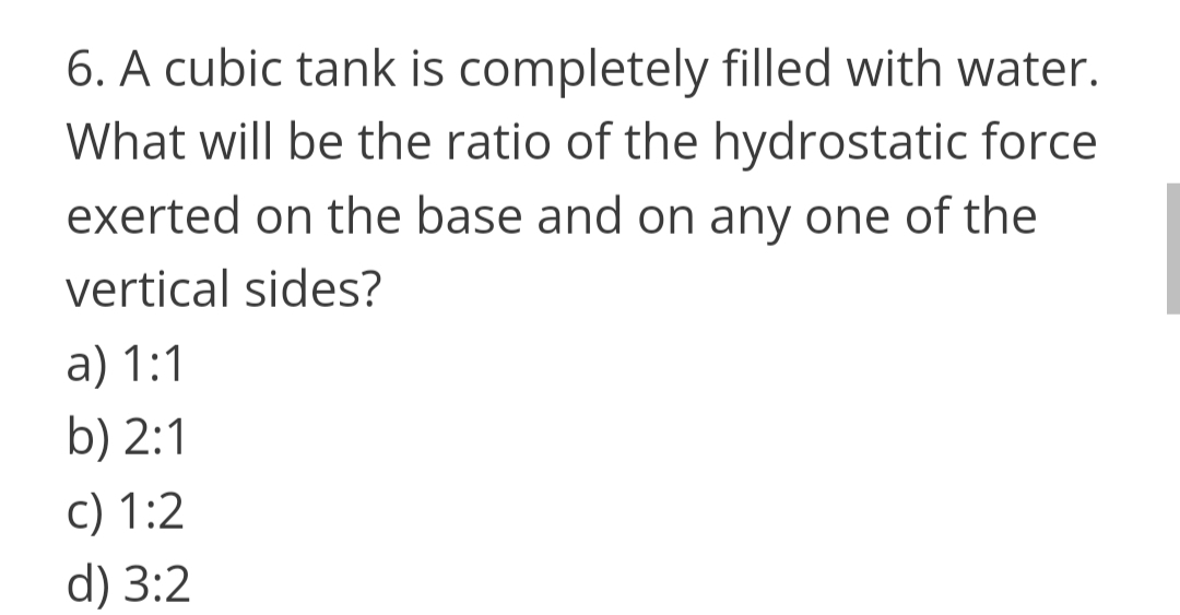 6. A cubic tank is completely filled with water.
What will be the ratio of the hydrostatic force
exerted on the base and on any one of the
vertical sides?
a) 1:1
b) 2:1
c) 1:2
d) 3:2
