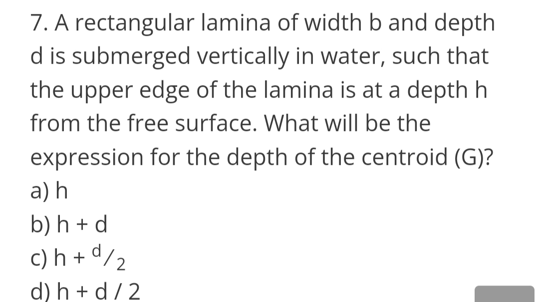 7. A rectangular lamina of width b and depth
d is submerged vertically in water, such that
the upper edge of the lamina is at a depth h
from the free surface. What will be the
expression for the depth of the centroid (G)?
а) h
b) h + d
d
c) h + ª/2
d) h + d/ 2
