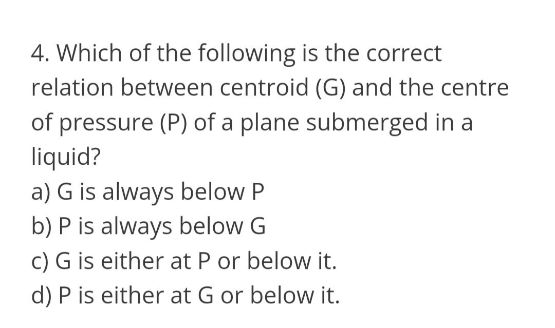 4. Which of the following is the correct
relation between centroid (G) and the centre
of pressure (P) of a plane submerged in a
liquid?
a) G is always below P
b) P is always below G
c) G is either at P or below it.
d) P is either at G or below it.
