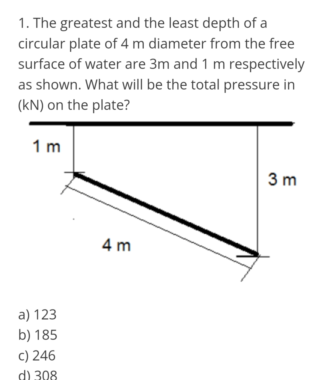 1. The greatest and the least depth of a
circular plate of 4 m diameter from the free
surface of water are 3m and 1 m respectively
as shown. What will be the total pressure in
(kN) on the plate?
1 m
3 m
4 m
a) 123
b) 185
c) 246
d) 308
