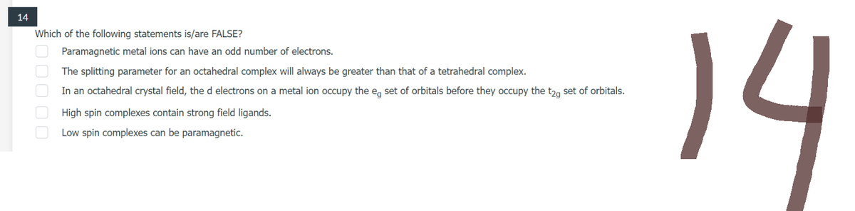 14
Which of the following statements is/are FALSE?
00000
Paramagnetic metal ions can have an odd number of electrons.
The splitting parameter for an octahedral complex will always be greater than that of a tetrahedral complex.
In an octahedral crystal field, the d electrons on a metal ion occupy the eg set of orbitals before they occupy the t2g set of orbitals.
High spin complexes contain strong field ligands.
Low spin complexes can be paramagnetic.
14