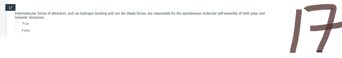 17
Intermolecular forces of attraction, such as hydrogen bonding and van der Waals forces, are responsible for the spontaneous molecular self-assembly of both polar and
nonpolar structures.
True
False
17