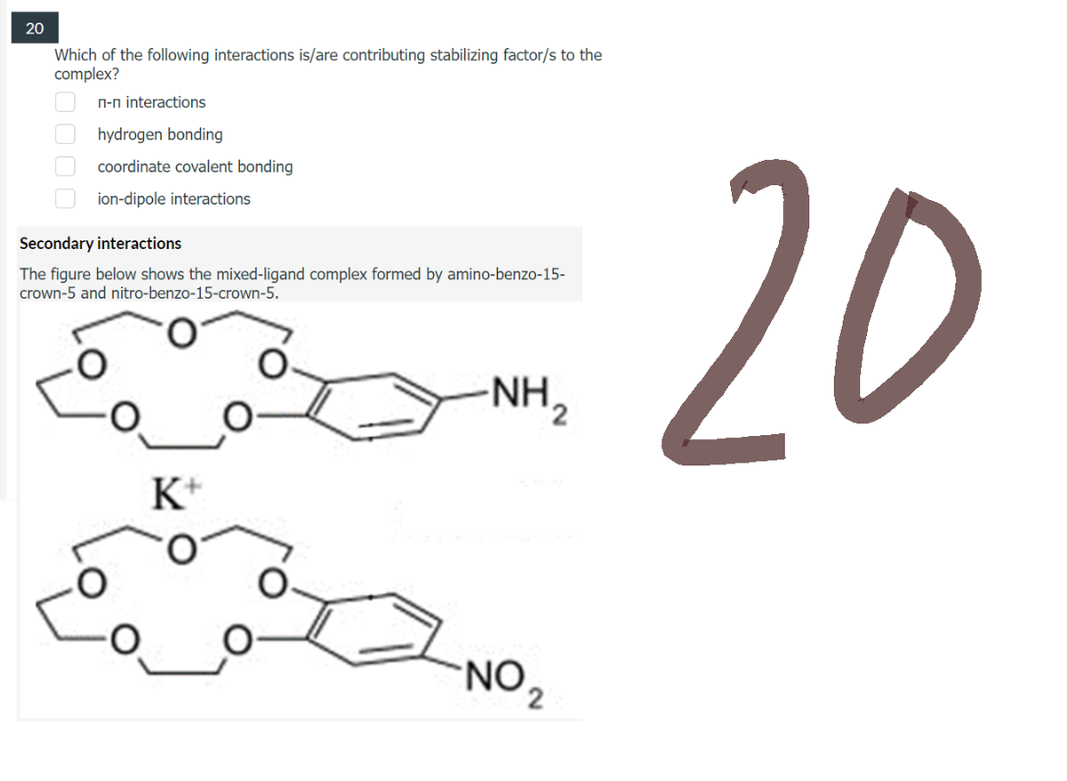 20
Which of the following interactions is/are contributing stabilizing factor/s to the
complex?
n-n interactions
hydrogen bonding
coordinate covalent bonding
ion-dipole interactions
Secondary interactions
The figure below shows the mixed-ligand complex formed by amino-benzo-15-
crown-5 and nitro-benzo-15-crown-5.
NH ₂
K+
0000
NO ₂
20