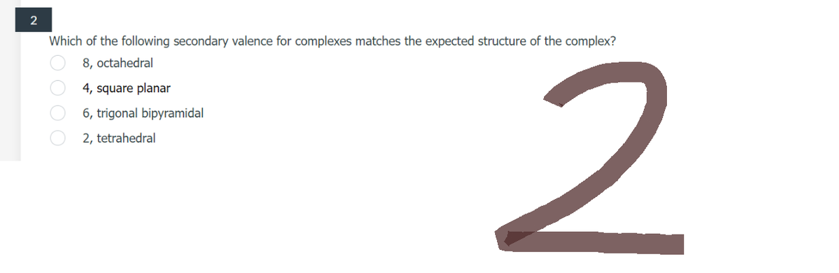 2
Which of the following secondary valence for complexes matches the expected structure of the complex?
8, octahedral
4, square planar
6, trigonal bipyramidal
2, tetrahedral
0000
2