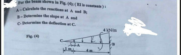 For the beam shown in Fig. (4); (EI is constants):
A-Calculate the reactions at A and B;
B-Determine the slope at A and
C-Determine the deflection at C.
Fig. (4)
IS
-A
4 m.
m
4 kN/m
B