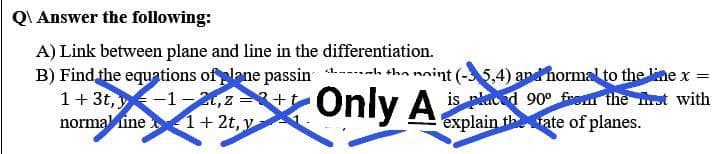 QAnswer the following:
A) Link between plane and line in the differentiation.
B) Find the equations of plane passin --- tha naint (-5,4) and hormal to the line x =
1+3t,-1-2t, z=+t
is placed 90° from the st with
explain the rate of planes.
Z
Only Ais
normaline 1+2t, y