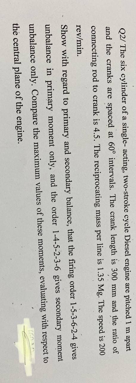 Q2/ The six cylinder of a single- acting, two-stroke cycle Diesel engine are pitched 1 m apart
300 mm and the ratio of
and the cranks are spaced at 60° intervals. The crank length
connecting rod to crank is 4.5. The reciprocating mass per line is 1.35 Mg. The speed is 200
rev/min.
Show with regard to primary and secondary balance, that the firing order 1-5-3-6-2-4 gives
unbalance in primary moment only, and the order 1-4-5-2-3-6 gives secondary moment
unbalance only. Compare the maximum values of these moments, evaluating with respect to
the central plane of the engine.