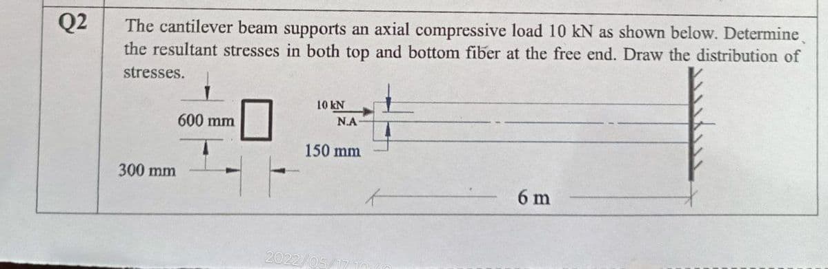 Q2
The cantilever beam supports an axial compressive load 10 kN as shown below. Determine
the resultant stresses in both top and bottom fiber at the free end. Draw the distribution of
stresses.
10 kN
600 mm
Ν.Α
150 mm
300 mm
6 m
2022/05
t