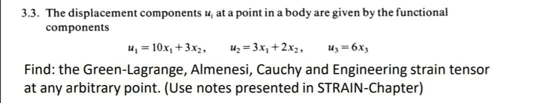 3.3. The displacement components u, at a point in a body are given by the functional
components
u₁ = 10x₁ + 3x₂, U₂ = 3x₁ + 2x₂, Uz = 6x3
Find: the Green-Lagrange, Almenesi, Cauchy and Engineering strain tensor
at any arbitrary point. (Use notes presented in STRAIN-Chapter)