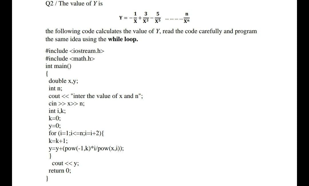 Q2/ The value of Y is
1
3 5
Y = -
X X³ X5
Xn
the following code calculates the value of Y, read the code carefully and program
the same idea using the while loop.
#include <iostream.h>
#include <math.h>
int main()
{
double x,y;
int n;
cout << "inter the value of x and n";
cin >>x>>n;
int i,k;
k=0;
y=0;
for (i=1;i<n;i=i+2){
k=k+1;
y=y+(pow(-1,k)*i/pow(x,i));
}
cout << y;
return 0;
}