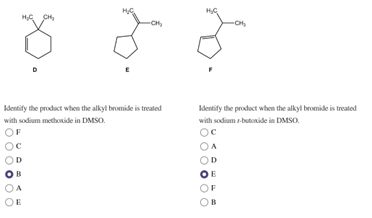 **Organic Chemistry Educational Content**

**Question 1:**

Identify the product when the alkyl bromide is treated with sodium methoxide in DMSO.

Options:
A) 
B) 
C) 
D) 
E) 

**Answer:** B (highlighted)

---

**Question 2:**

Identify the product when the alkyl bromide is treated with sodium t-butoxide in DMSO.

Options:
A) 
B) 
C) 
D) 
E) 
F) 

**Answer:** E (highlighted)

**Explanation:**

The image presents two reaction scenarios where an alkyl bromide undergoes specific treatments with different bases in DMSO, a polar aprotic solvent.

1. **First Reaction:**
   - **Reagent**: Sodium methoxide (NaOCH3)
   - This strong base in a polar aprotic solvent like DMSO typically favors an \(S_N2\) reaction mechanism, resulting in a specific product (B) that is the direct result of nucleophilic substitution.

2. **Second Reaction:**
   - **Reagent**: Sodium t-butoxide (NaO-t-Bu)
   - This bulky strong base in a polar aprotic solvent like DMSO typically favors an \(E2\) elimination reaction. This leads to the formation of the more substituted alkene (product E), due to the steric hindrance that the bulky base provides.

**Structural Diagrams:**

- **Compound D**: Cyclopentane ring with a bromine (Br) and a methyl (CH3) group.
- **Compound E**: Unsaturated cyclopentane with a double bond (alkene) and a methyl (CH3) group.
- **Compound F**: Cyclopentane ring with two substituents, probably indicating a different isomer or substitution pattern than compounds D and E.

Understanding the differences between these products helps in predicting the outcomes based on the reaction conditions used.