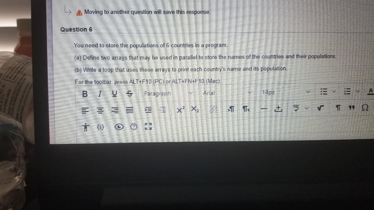 A Moving to another question will save this response.
Question 6
You need to store the populations of 6 countries in a program.
(a) Define two arrays that may be used in parallel to store the names of the countries and their populations
(b) Write a loop that uses these arrays to print each country's name and its population
For the toolbar press ALT+F10 (PC) or ALT+FN+F10 (Mac).
B 1リS
Paragraph
Arial
14px
A
x' X, 1 Te
