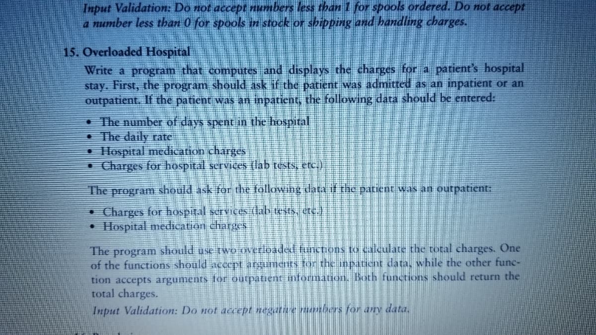 Input Validation: Do not accept umbers less than 1 for spools ordered. Do not accepE
a number less than 0 for spools in stock or shipping and bandling charges.
15. Overloaded Hospital
Write a program that computes and displays the charges for a patient's hospital
stay. First, the program should ask if the patient was admitted as an inpatient or an
outpatient. If the patient was an inpatient, the following data should be entered:
The number of days spent in the hospital
The daily rate
Hlospital medication charges
I Charges fo bospital services (lab tests, etc)
The program should ask for the followihg data if the paticnt was an outpatient:
• Charges for hospital scrVIces (lab tests, tc.)
• Hospital medication charges
The program should use two Overloaded functions to calculate the total charges. One
of the functions should acCept argianets for the inpatient data, while the other func-
tion accepts arguments för oulpatient information, Both functions should return the
total charges.
Input Validation: Do not accept negative mambers fo any data.
