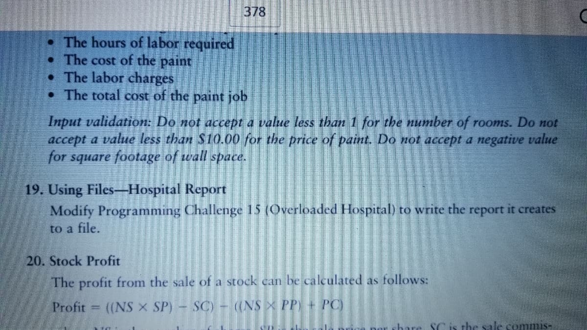 378
• The hours of labor required
• The cost of the paint
• The labor charges
• The total cost of the paint job
Input validation. Do not dccept a value less than 1 for the number of rooms. Do not
accept a value less than S10.00 for the price of paint. Do not accept a negative value
for square footage of wall space.
19. Using Files-Hospital Report
Modify Programming Challenge 15 (Overloaded Hospital) to write the report it creates
to a file.
20. Stock Profit
The profit from the sale of a stock can be calculated as follows:
Profit
(NS X SP)- SC) - (NS X PP + PC)
SC is the sale commis-
