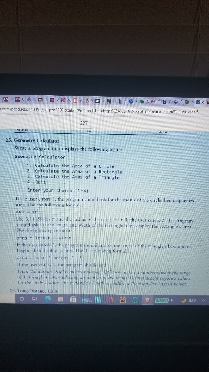 ### Geometry Calculator

**Problem Statement:**
Write a program that displays the following menu:

#### Geometry Calculator
1. Calculate the Area of a Circle  
2. Calculate the Area of a Rectangle  
3. Calculate the Area of a Triangle  
4. Quit  

*Enter your choice (1-4):*

**Instructions:**
- If the user enters 1, the program should ask for the radius of the circle and then display its area. Use the following formula:
  \[
  \text{area} = \pi r^2
  \]
  Use 3.14159 for \(\pi\) and the radius of the circle for \(r\).
  
- If the user enters 2, the program should ask for the length and width of the rectangle, then display the rectangle's area. Use the following formula:
  \[
  \text{area} = \text{length} \times \text{width}
  \]
  
- If the user enters 3, the program should ask for the length of the triangle's base and its height, then display its area. Use the following formula:
  \[
  \text{area} = \frac{1}{2} \times \text{base} \times \text{height}
  \]

- If the user enters 4, the program should end.

**Input Validation:**
- Display an error message if the user enters a number outside the range of 1 through 4 when selecting an item from the menu.
- Do not accept negative values for the circle's radius, the rectangle's length or width, or the triangle's base or height.