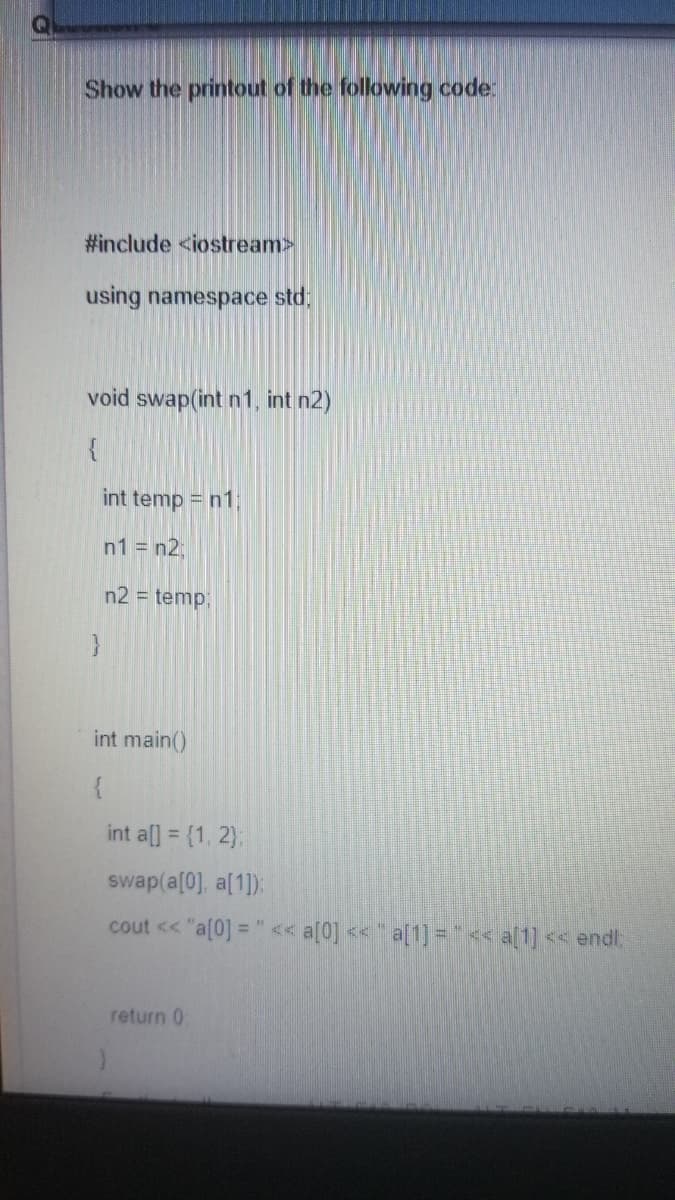 Show the printout of the following code:
#include <iostream>
using namespace std:
void swap(int n1, int n2)
{
int temp = n1
n1 = n2;
n2 = temp;
int main()
int al] = (1, 2):
swap(a[0], a[1]):
cout << "a[0] = "<< a[0] << * a[1] ="<« a[1] << endl
return 0
