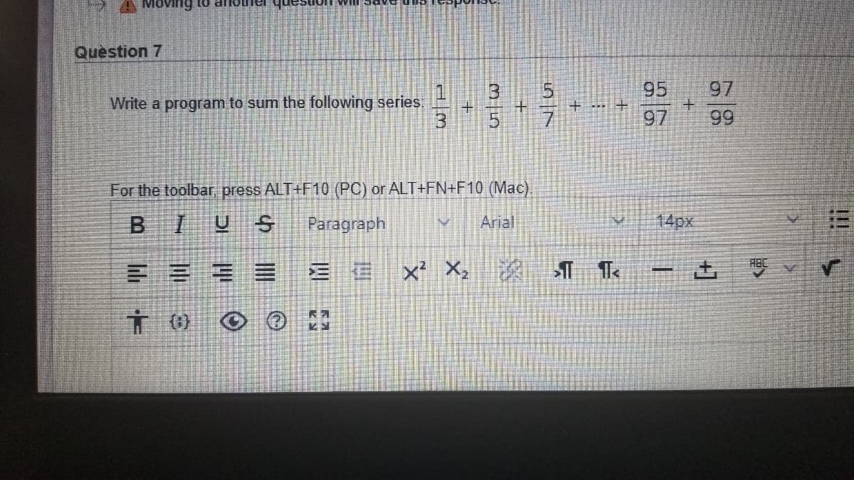 Moving to ar
Question 7
97
99
15
95
Write a program to sum the following series:
+ .. +
+.
7.
97
For the toolbar, press ALT+F10 (PC) or ALT+FN+F10 (Mac).
BIUS
Paragraph
Arial
14px
三E = = 三信xX。
- 击
()
