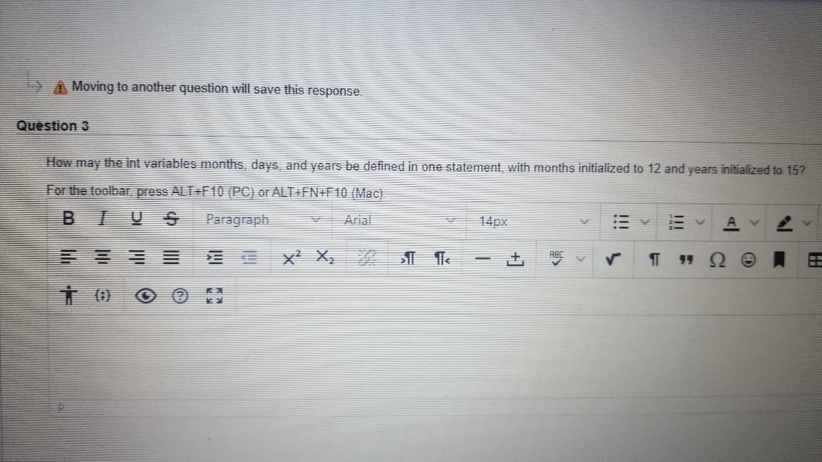 ### Variable Initialization in C++

**Question 3**  
How may the int variables `months`, `days`, and `years` be defined in one statement, with `months` initialized to 12 and `years` initialized to 15?

**Answer:**  
The int variables can be defined and initialized in a single statement in C++ as follows:

```cpp
int months = 12, days, years = 15;
```

**Explanation:**

- This statement declares three integer variables: `months`, `days`, and `years`.
- The variable `months` is initialized to 12.
- The variable `years` is initialized to 15.
- The variable `days` is declared but not initialized.

---

### Toolbar Instructions

For the editing toolbar, use the following shortcuts:

- **For PC:** Press `ALT` + `F10`
- **For Mac:** Press `ALT` + `FN` + `F10`

### Toolbar Icons

The toolbar includes various formatting options such as:

1. **Bold (B)** - Apply bold formatting.
2. **Italic (I)** - Apply italic formatting.
3. **Underline (U)** - Apply underline formatting.
4. **Text Alignment** - Align text to the left, center, right, or justify.
5. **Subscript (X2)** - Subscript text.
6. **Superscript (X2)** - Superscript text.
7. **Special Characters** - Insert special characters.
8. **Font Size** - Adjust the font size (e.g., 14px).
9. **Paragraph Style** - Change the paragraph style (e.g., Heading, Paragraph).
10. **Font Type** - Change the font type (e.g., Arial).

---

This instructional content aims to help students understand how to perform variable initialization in C++ and utilize the editing toolbar effectively.