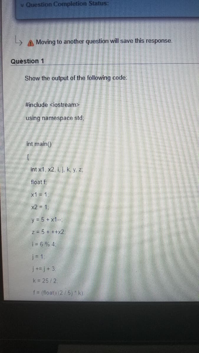 Question Completion Status:
Moving to another question will save this response.
Quèstion 1
Show the output of the following code:
#include <iostream>
using namespace std,
int main()
Int x1, x2. i, j. k y z
float f
x1=1,
x2=D1:
y 5+x1-,
z= 5+ ++x2
1=6% 4
j31.
j+=j+ 3
k 25/2
f = (float)((2/5) k).
