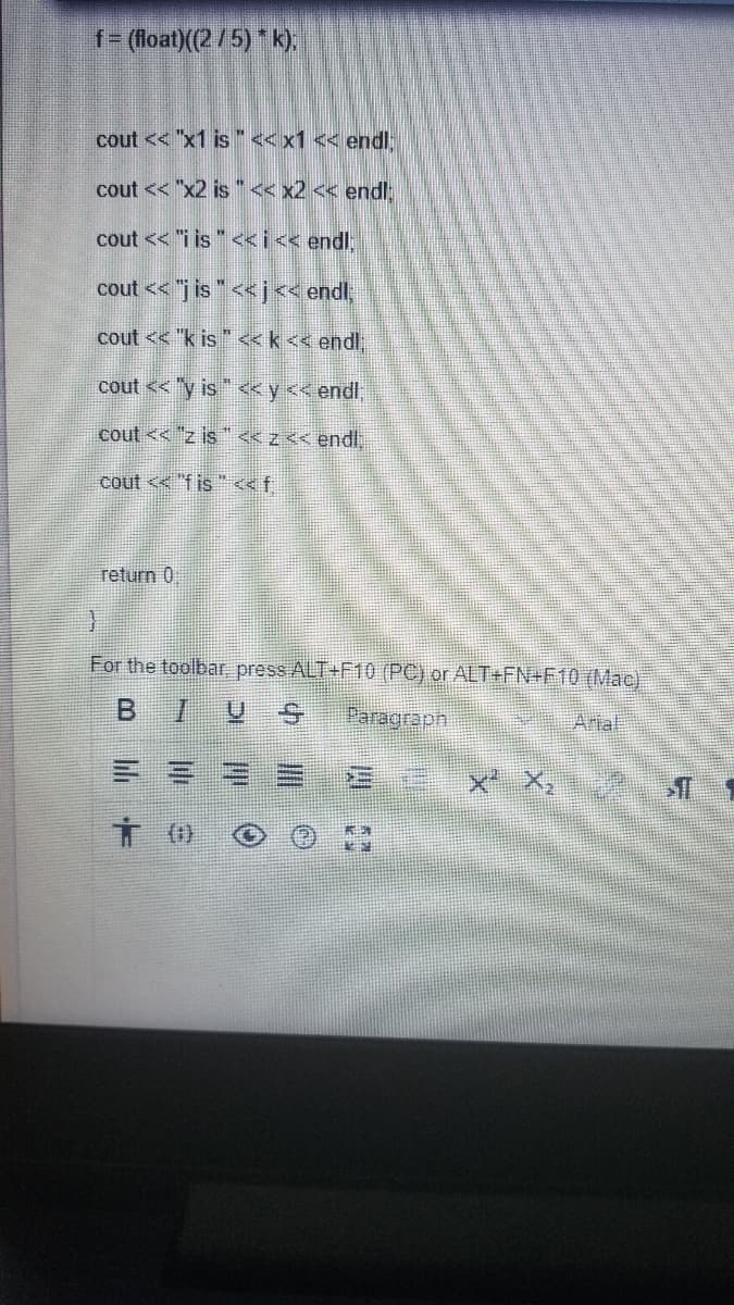 f= (loat)(2/5) k),
cout << "x1 is"<<x1 << endl
cout << "x2 is "< x2 << endl
cout << "i is " <<i<< endl;
cout << "j is " << j<< endl
cout << "k is "«k<< endl
cout << "y is " << y << endl;
cout << "z is "<<z<< endl
cout << "f is "ef
return 0
For the toolbar, press ALT+F10 (PC) or ALT+FN+F10 (Mac)
BIUS
Paragraph
Arial
x X,
