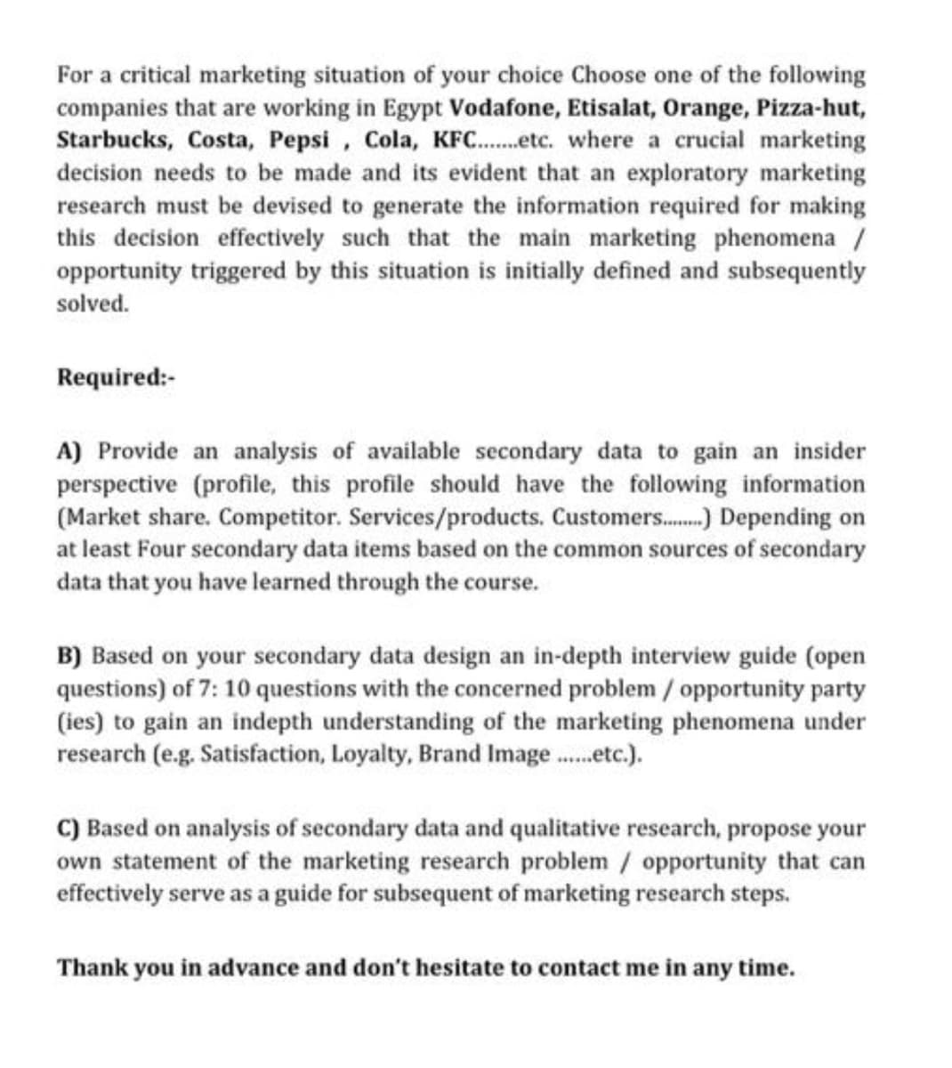 For a critical marketing situation of your choice Choose one of the following
companies that are working in Egypt Vodafone, Etisalat, Orange, Pizza-hut,
Starbucks, Costa, Pepsi, Cola, KFC...etc. where a crucial marketing
decision needs to be made and its evident that an exploratory marketing
research must be devised to generate the information required for making
this decision effectively such that the main marketing phenomena /
opportunity triggered by this situation is initially defined and subsequently
solved.
Required:-
A) Provide an analysis of available secondary data to gain an insider
perspective (profile, this profile should have the following information
(Market share. Competitor. Services/products. Customers........ Depending on
at least Four secondary data items based on the common sources of secondary
data that you have learned through the course.
B) Based on your secondary data design an in-depth interview guide (open
questions) of 7: 10 questions with the concerned problem / opportunity party
(ies) to gain an indepth understanding of the marketing phenomena under
research (e.g. Satisfaction, Loyalty, Brand Image.....etc.).
C) Based on analysis of secondary data and qualitative research, propose your
own statement of the marketing research problem / opportunity that can
effectively serve as a guide for subsequent of marketing research steps.
Thank you in advance and don't hesitate to contact me in any time.
