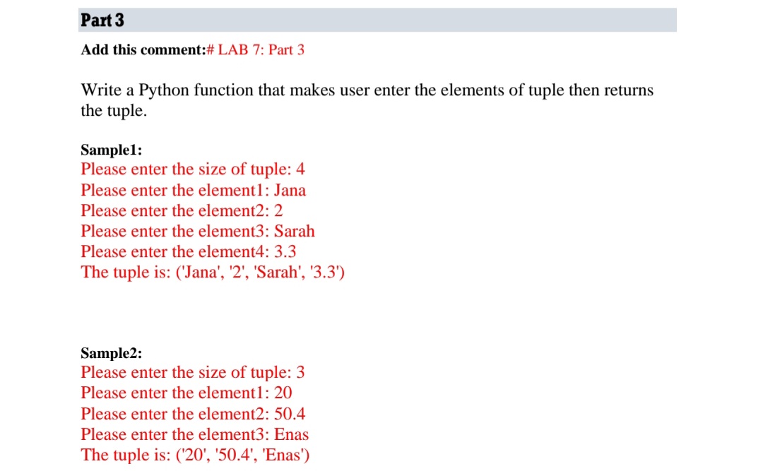 Part 3
Add this comment:# LAB 7: Part 3
Write a Python function that makes user enter the elements of tuple then returns
the tuple.
Sample1:
Please enter the size of tuple: 4
Please enter the element1: Jana
Please enter the element2: 2
Please enter the element3: Sarah
Please enter the element4: 3.3
The tuple is: ('Jana', '2', 'Sarah', '3.3')
Sample2:
Please enter the size of tuple: 3
Please enter the element1: 20
Please enter the element2: 50.4
Please enter the element3: Enas
The tuple is: ('20', '50.4', 'Enas')
