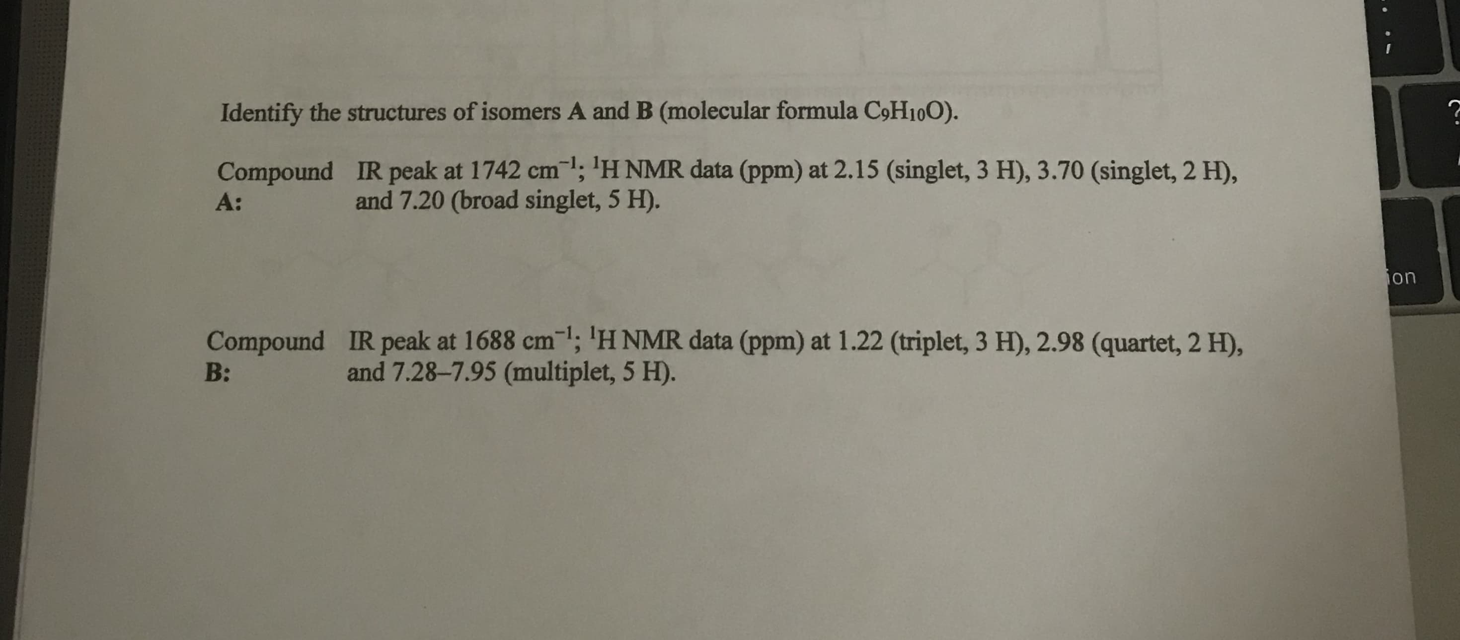 Identify the structures of isomers A and B (molecular formula CoH10O).
IR peak at 1742 cm; 'H NMR data (ppm) at 2.15 (singlet, 3 H), 3.70 (singlet, 2 H),
and 7.20 (broad singlet, 5 H).
Compound
A:
ion
IR peak at 1688 cm; 'H NMR data (ppm) at 1.22 (triplet, 3 H), 2.98 (quartet, 2 H),
and 7.28-7.95 (multiplet, 5 H).
Compound
B:
