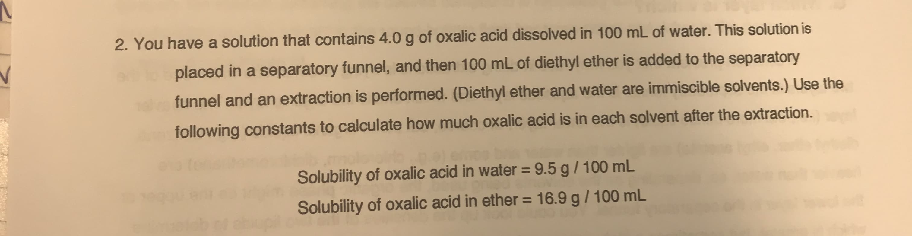 2. You have a solution that contains 4.0g of oxalic acid dissolved in 100 mL of water. This solution is
placed in a separatory funnel, and then 100 mL of diethyl ether is added to the separatory
funnel and an extraction is performed. (Diethyl ether and water are immiscible solvents.) Use the
following constants to calculate how much oxalic acid is in each solvent after the extraction.
Solubility of oxalic acid in water = 9.5 g / 100 mL
Solubility of oxalic acid in ether =
16.9 g/100 mL
