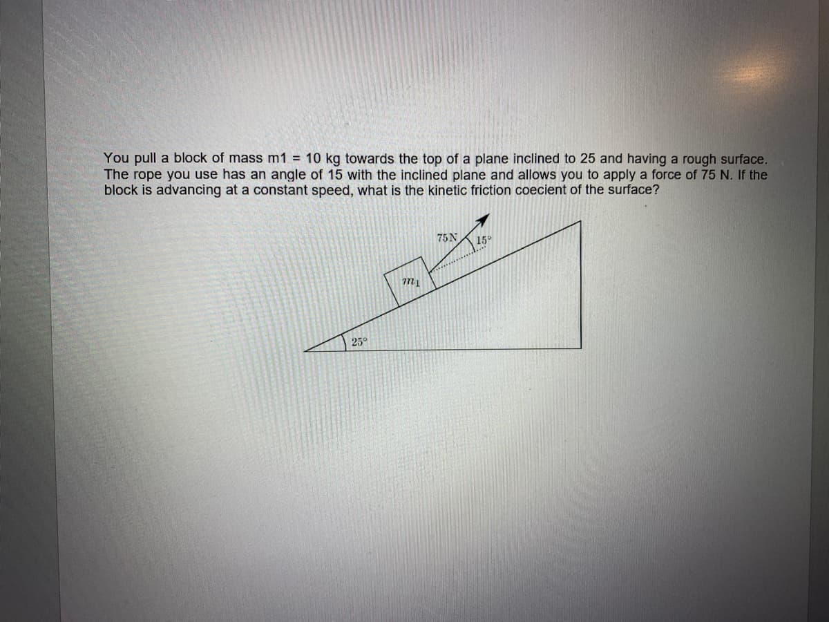 You pull a block of mass m1 = 10 kg towards the top of a plane inclined to 25 and having a rough surface.
The rope you use has an angle of 15 with the inclined plane and allows you to apply a force of 75 N. If the
block is advancing at a constant speed, what is the kinetic friction coecient of the surface?
75 N
15°
25°
