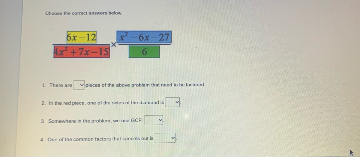 **Factoring Polynomials Exercise**

Choose the correct answers below.

\[ \frac{6x - 12}{4x^2 + 7x - 15} \times \frac{x^2 - 6x - 27}{6} \]

1. There are ⬜ pieces of the above problem that need to be factored.
2. In the red piece, one of the sides of the diamond is ⬜.
3. Somewhere in the problem, we use GCF: ⬜.
4. One of the common factors that cancels out is ⬜.