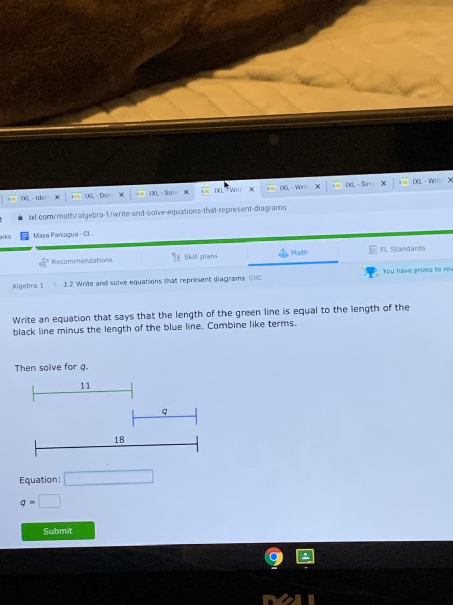 IXL - Ider
D IXL - Doe
DIXL - Solv X
DE IXL Writ
DLIXL - Writ
DR IXL - Sim
DR IXL- Wri
ixl.com/math/algebra-1/write-and-solve-equations-that-represent-diagrams
arks
Maya Paniagua - C..
Recommendations
I Skill plans
Math
FL Standards
Algebra 1
> J.2 Write and solve equations that represent diagrams GBC
You have prizes to rew
Write an equation that says that the length of the green line is equal to the length of the
black line minus the length of the blue line. Combine like terms.
Then solve for g.
11
b.
18
Equation:
q =
Submit
