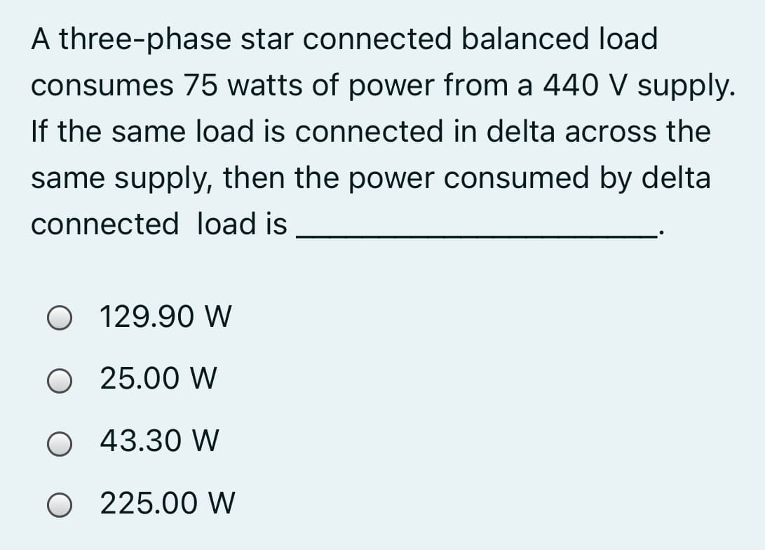 A three-phase star connected balanced load
consumes 75 watts of power from a 440 V supply.
If the same load is connected in delta across the
same supply, then the power consumed by delta
connected load is
O 129.90 W
O 25.00 W
O 43.30 W
O 225.00 W
