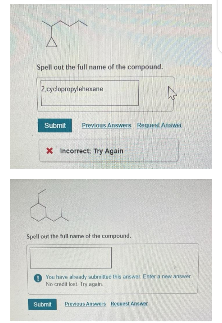 Spell out the full name of the compound.
2,cyclopropylehexane
Submit Previous Answers Request Answer
X Incorrect; Try Again
&
Spell out the full name of the compound.
W
You have already submitted this answer Enter a new answer.
No credit lost. Try again.
Submit Previous Answers Request Answer