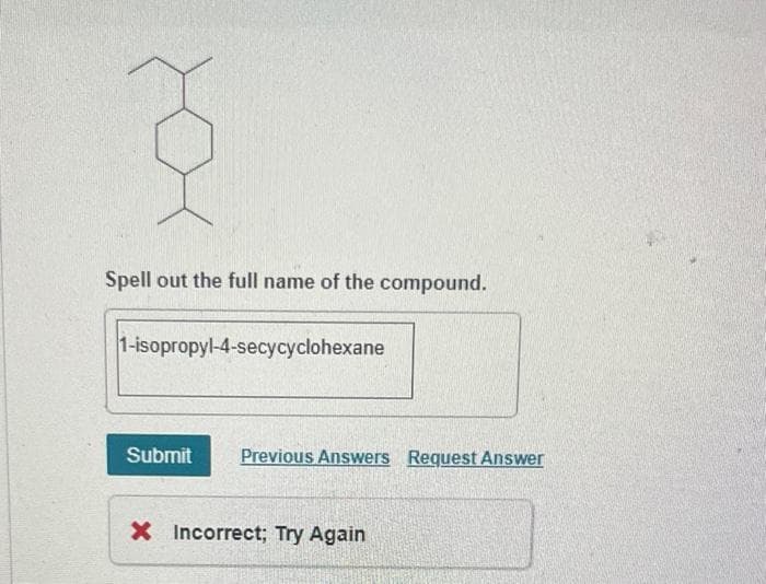 Spell out the full name of the compound.
1-isopropyl-4-secycyclohexane
Submit Previous Answers Request Answer
X Incorrect; Try Again