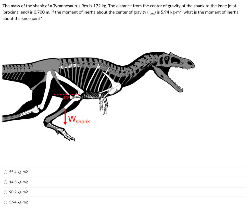 The mass of the shank of a Tyrannosaurus Rex is 172 kg. The distance from the center of gravity of the shank to the knee joint
(proximal end) is 0.700 m. If the moment of inertia about the center of gravity (Icog) is 5.94 kg-m², what is the moment of inertia
about the knee joint?
O 55.4 kg-m2
O 14.5 kg-m2
O 90.2 kg-m2
O 5.94 kg-m2
W
shank
rec