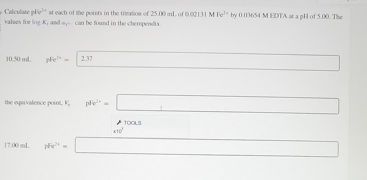 Calculate pFe²+ at each of the points in the titration of 25.00 mL of 0.02131 M Fe2+ by 0.03654 M EDTA at a pH of 5.00. The
values for log K, and ay can be found in the chempendix.
10.50 mL pFe²+
the equivalence point, Ve
17.00 mL
=
pFe2+
=
2.37
pFe²+
=
X10
TOOLS