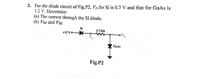 2. For the diode circuit of Fig.P2, V for Si is 0.7 V and that for GaAs is
1.2 V. Determine:
(a) The current through the Si diode.
(b) Vor and Voz
+12 Vo-
Si
4,7 12
Fig.P2
GaAs