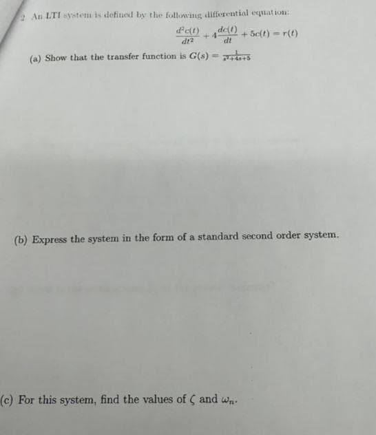 2 An LTI system is defined by the following differential equation:
d' c(t) +de(t) + 5c(t)=r(t)
dt2
dt
(a) Show that the transfer function is G(s) =
(b) Express the system in the form of a standard second order system.
(c) For this system, find the values of C and wn.