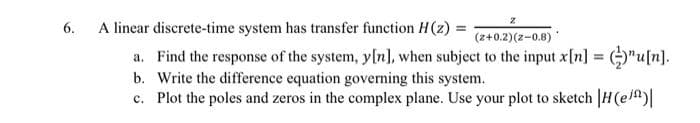 z
6.
A linear discrete-time system has transfer function H(z) = (z+0.2)(z-0.8)
a. Find the response of the system, y[n], when subject to the input x[n]
¹u[n].
b. Write the difference equation governing this system.
c. Plot the poles and zeros in the complex plane. Use your plot to sketch |H(e/)|